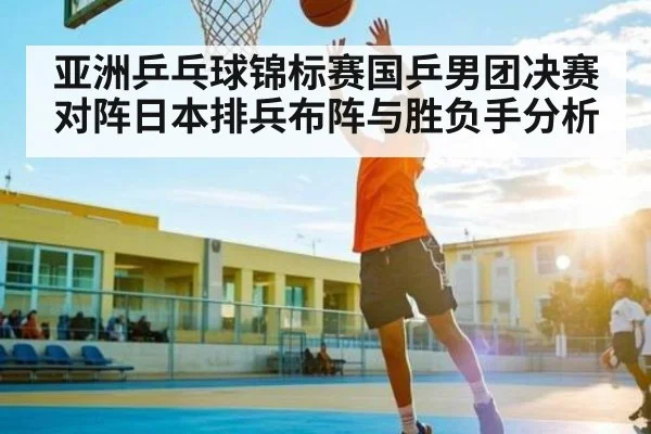 亚洲乒乓球锦标赛国乒男团决赛对阵日本排兵布阵与胜负手分析