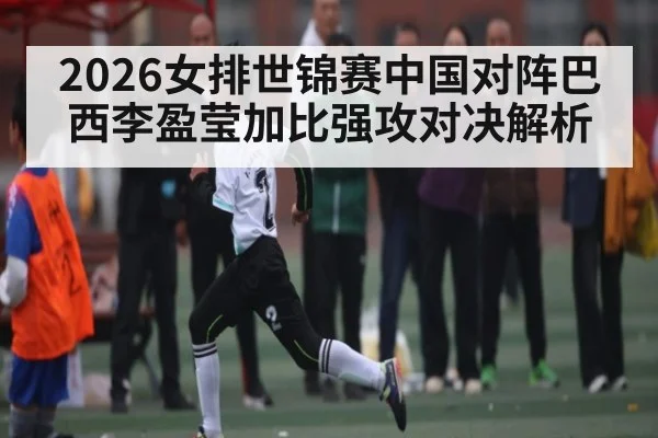 2026女排世锦赛中国对阵巴西李盈莹加比强攻对决解析