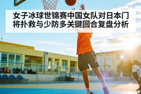 女子冰球世锦赛中国女队对日本门将扑救与少防多关键回合复盘分析